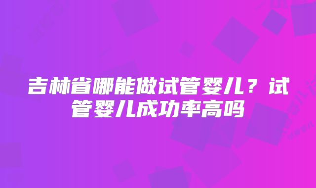 吉林省哪能做试管婴儿？试管婴儿成功率高吗