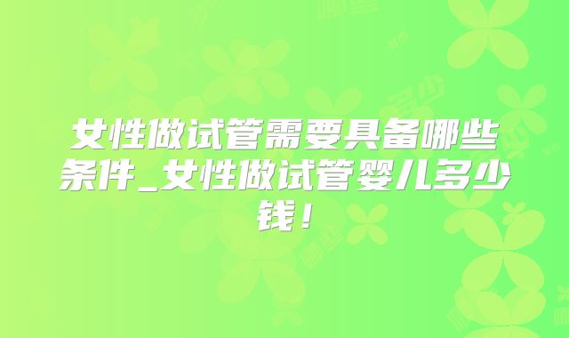 女性做试管需要具备哪些条件_女性做试管婴儿多少钱!