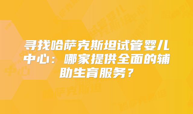 寻找哈萨克斯坦试管婴儿中心：哪家提供全面的辅助生育服务？