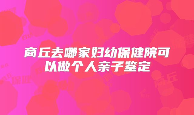 商丘去哪家妇幼保健院可以做个人亲子鉴定