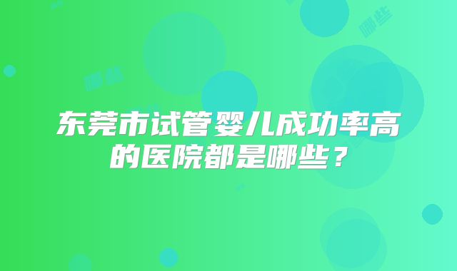 东莞市试管婴儿成功率高的医院都是哪些?