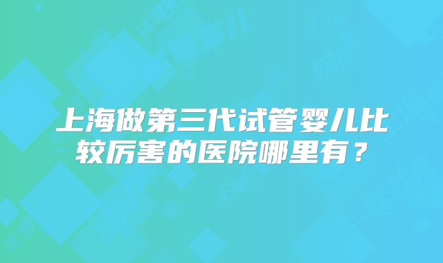 上海做第三代试管婴儿比较厉害的医院哪里有？