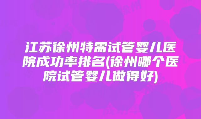 江苏徐州特需试管婴儿医院成功率排名(徐州哪个医院试管婴儿做得好)