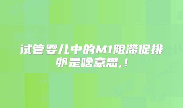 试管婴儿中的M1阻滞促排卵是啥意思,！