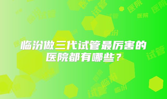 临汾做三代试管最厉害的医院都有哪些?