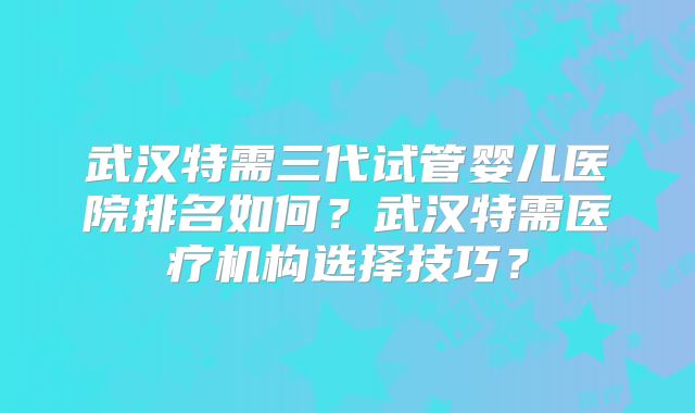 武汉特需三代试管婴儿医院排名如何？武汉特需医疗机构选择技巧？