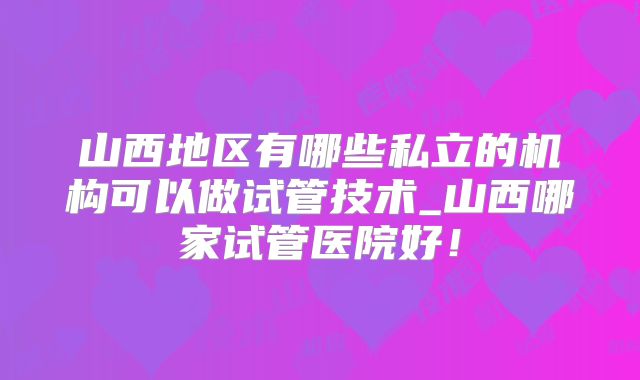 山西地区有哪些私立的机构可以做试管技术_山西哪家试管医院好！