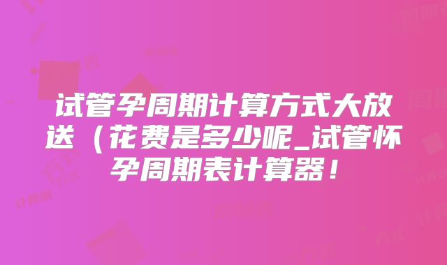 试管孕周期计算方式大放送(花费是多少呢_试管怀孕周期表计算器!