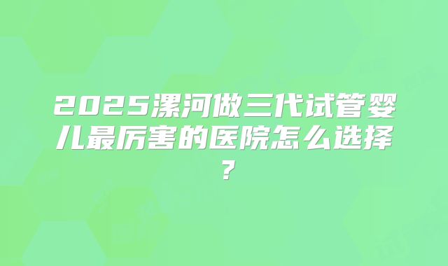 2025漯河做三代试管婴儿最厉害的医院怎么选择？