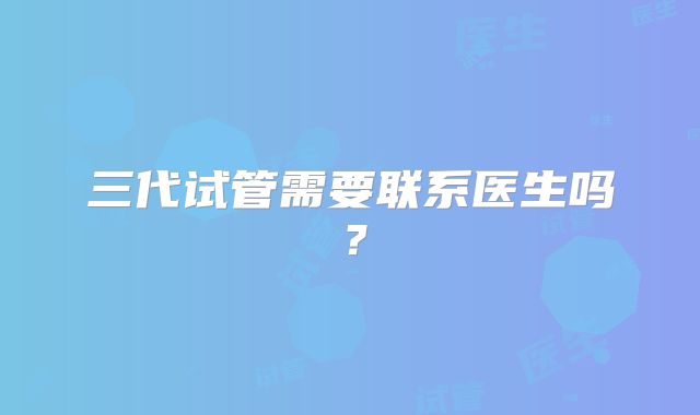 三代试管需要联系医生吗？