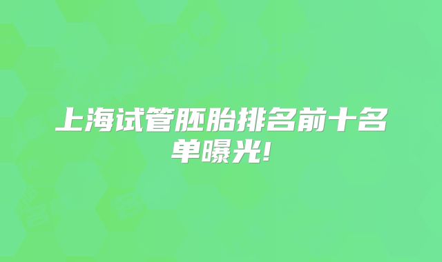 上海试管胚胎排名前十名单曝光!