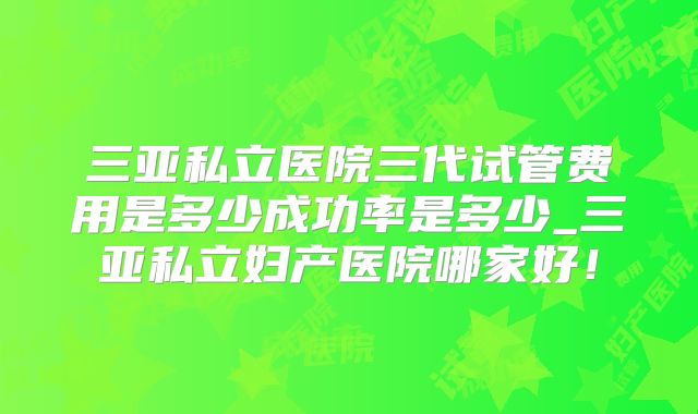 三亚私立医院三代试管费用是多少成功率是多少_三亚私立妇产医院哪家好!