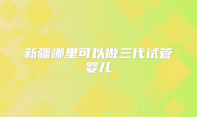 新疆哪里可以做三代试管婴儿