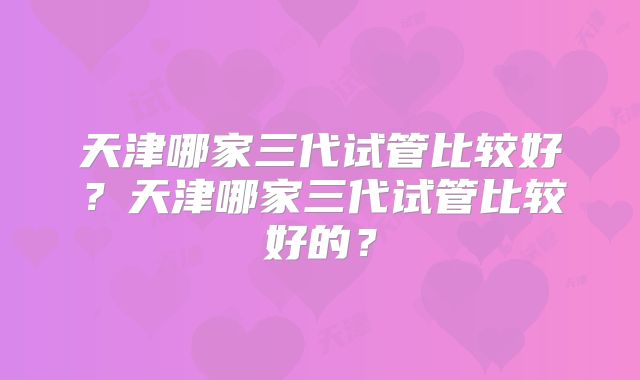 天津哪家三代试管比较好?天津哪家三代试管比较好的?