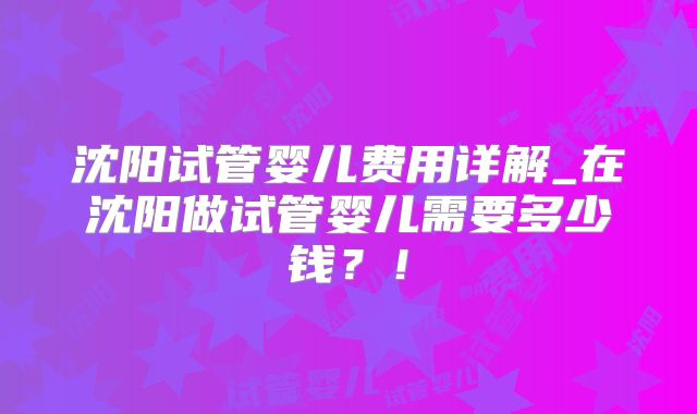 沈阳试管婴儿费用详解_在沈阳做试管婴儿需要多少钱？！