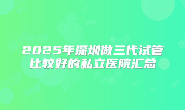 2025年深圳做三代试管比较好的私立医院汇总