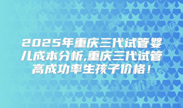 2025年重庆三代试管婴儿成本分析,重庆三代试管高成功率生孩子价格！