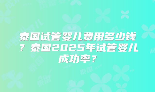 泰国试管婴儿费用多少钱？泰国2025年试管婴儿成功率？