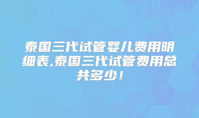 泰国三代试管婴儿费用明细表,泰国三代试管费用总共多少！