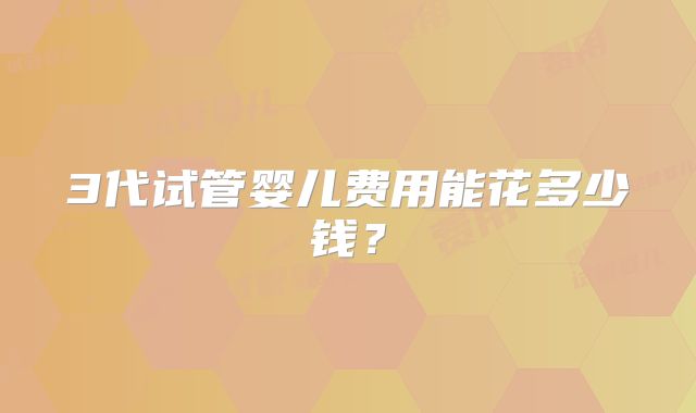 3代试管婴儿费用能花多少钱？