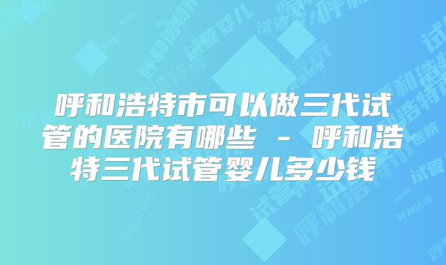 呼和浩特市可以做三代试管的医院有哪些 - 呼和浩特三代试管婴儿多少钱