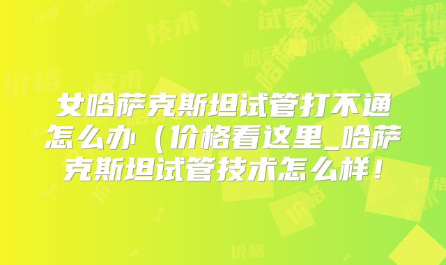 女哈萨克斯坦试管打不通怎么办（价格看这里_哈萨克斯坦试管技术怎么样！