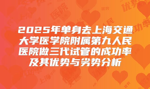 2025年单身去上海交通大学医学院附属第九人民医院做三代试管的成功率及其优势与劣势分析