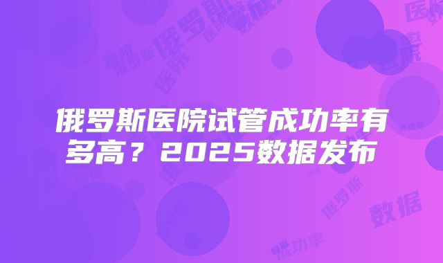 俄罗斯医院试管成功率有多高？2025数据发布