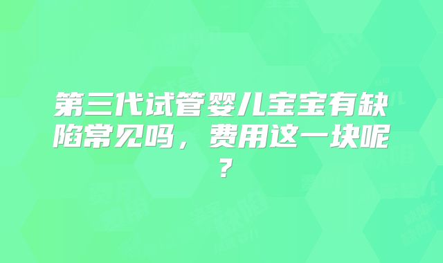 第三代试管婴儿宝宝有缺陷常见吗,费用这一块呢?