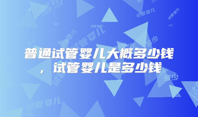 普通试管婴儿大概多少钱，试管婴儿是多少钱