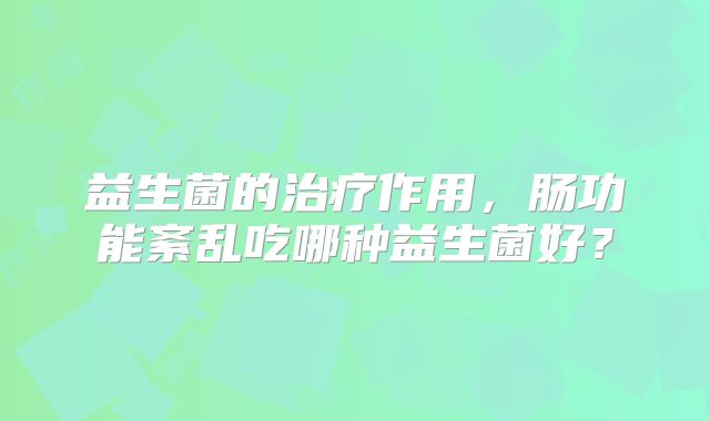 益生菌的治疗作用,肠功能紊乱吃哪种益生菌好?