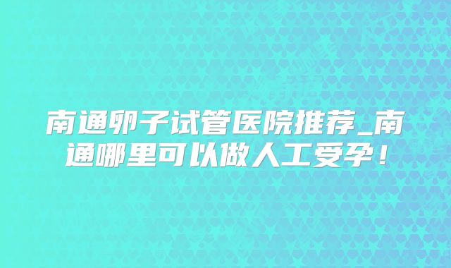 南通卵子试管医院推荐_南通哪里可以做人工受孕！