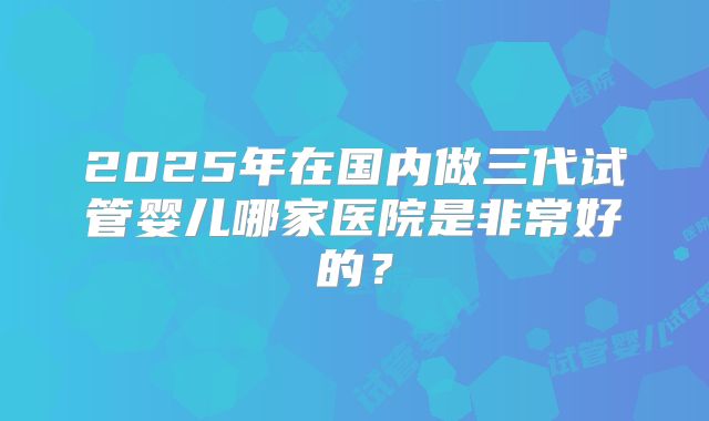 2025年在国内做三代试管婴儿哪家医院是非常好的？
