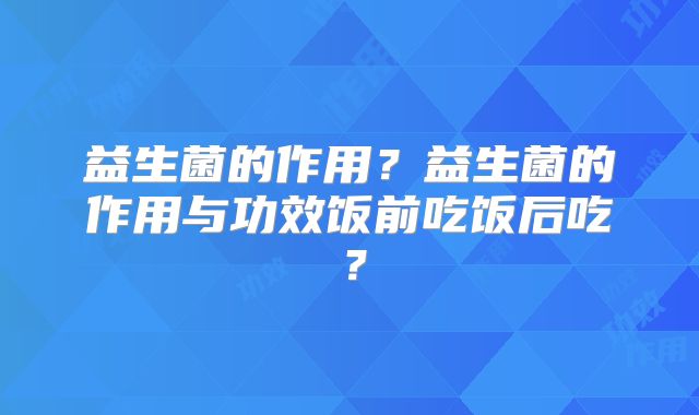 益生菌的作用?益生菌的作用与功效饭前吃饭后吃?