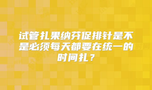 试管扎果纳芬促排针是不是必须每天都要在统一的时间扎?