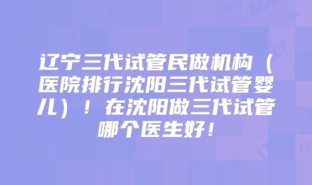 辽宁三代试管民做机构(医院排行沈阳三代试管婴儿)!在沈阳做三代试管哪个医生好!