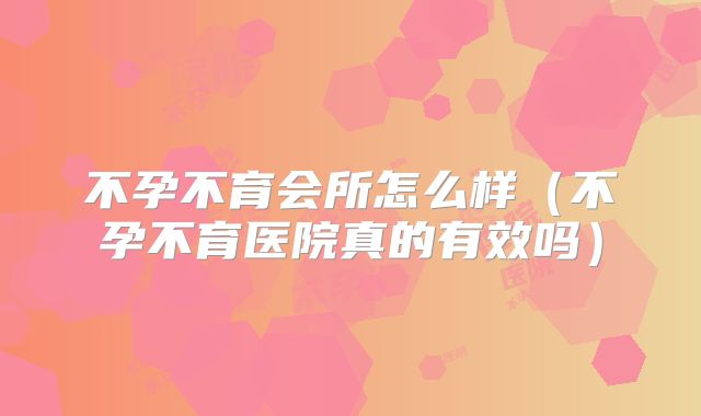 不孕不育会所怎么样（不孕不育医院真的有效吗）
