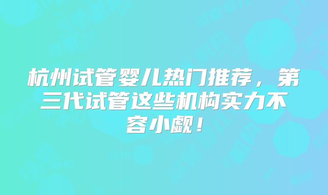杭州试管婴儿热门推荐,第三代试管这些机构实力不容小觑!