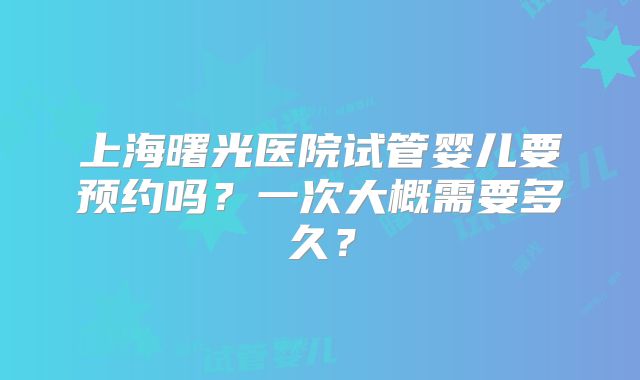 上海曙光医院试管婴儿要预约吗？一次大概需要多久？
