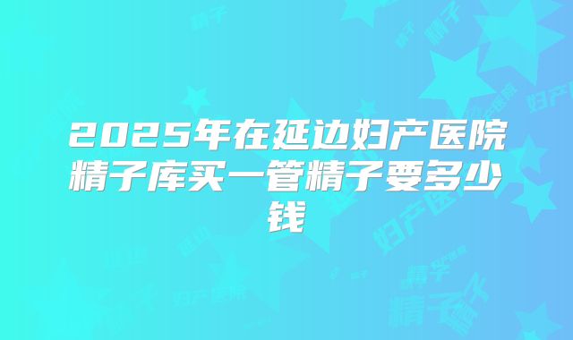 2025年在延边妇产医院精子库买一管精子要多少钱