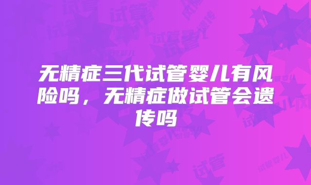 无精症三代试管婴儿有风险吗，无精症做试管会遗传吗
