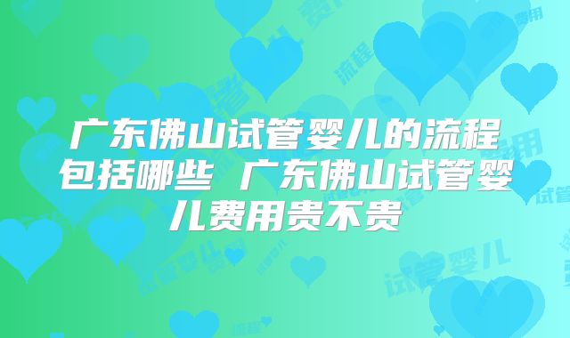 广东佛山试管婴儿的流程包括哪些 广东佛山试管婴儿费用贵不贵