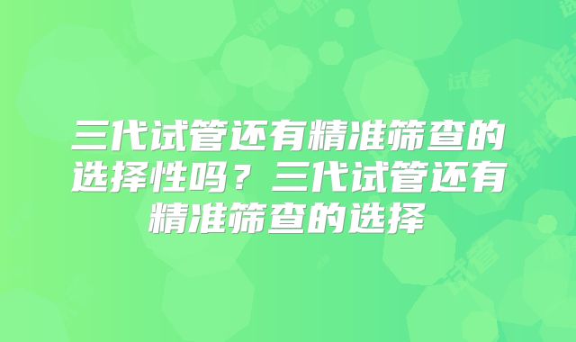 三代试管还有精准筛查的选择性吗?三代试管还有精准筛查的选择