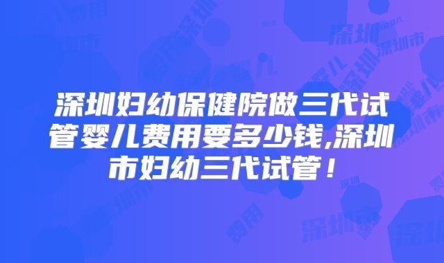深圳妇幼保健院做三代试管婴儿费用要多少钱,深圳市妇幼三代试管!