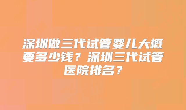 深圳做三代试管婴儿大概要多少钱?深圳三代试管医院排名?