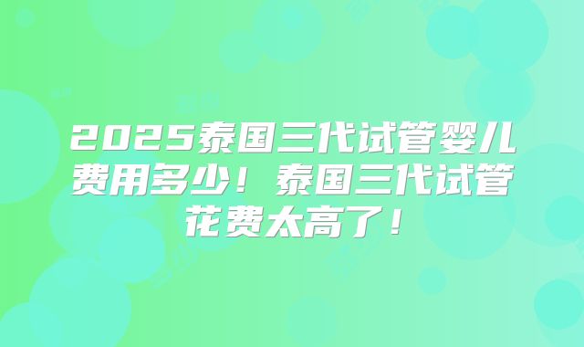 2025泰国三代试管婴儿费用多少！泰国三代试管花费太高了！