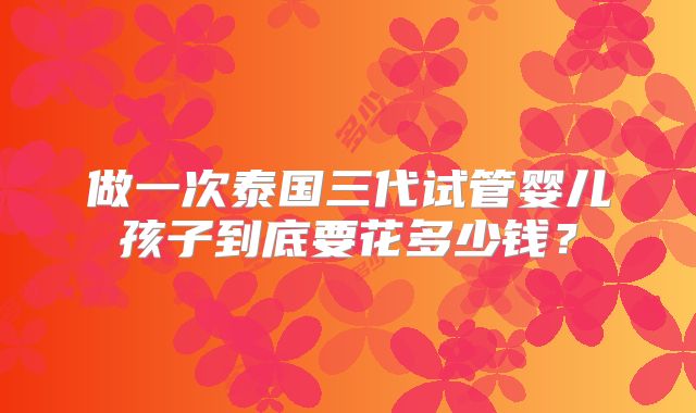 做一次泰国三代试管婴儿孩子到底要花多少钱？