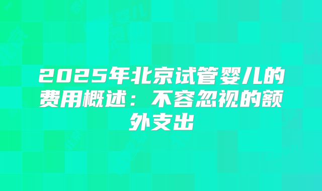 2025年北京试管婴儿的费用概述：不容忽视的额外支出