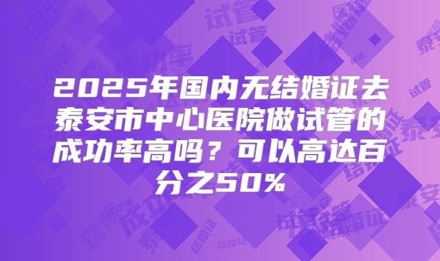 2025年国内无结婚证去泰安市中心医院做试管的成功率高吗?可以高达百分之50%