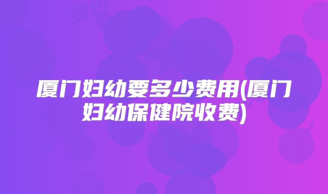 厦门妇幼要多少费用(厦门妇幼保健院收费)